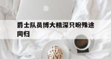 开元棋牌网页版入口地址-关于爵士队员博大精深只盼殊途同归的信息