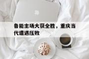 Kaiyuan-包含鲁能主场大获全胜，重庆当代遭遇压败的词条
